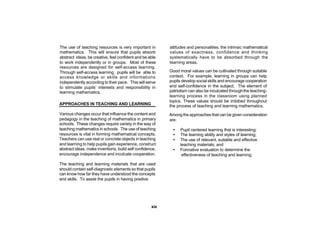 The use of teaching resources is very important in        attitudes and personalities, the intrinsic mathematical
mathematics. This will ensure that pupils absorb          values of exactness, confidence and thinking
abstract ideas, be creative, feel confident and be able   systematically have to be absorbed through the
to work independently or in groups. Most of these         learning areas.
resources are designed for self-access learning.
Through self-access learning, pupils will be able to      Good moral values can be cultivated through suitable
access knowledge or skills and informations               context. For example, learning in groups can help
independently according to their pace. This will serve    pupils develop social skills and encourage cooperation
to stimulate pupils’ interests and responsibility in      and self-confidence in the subject. The element of
learning mathematics.                                     patriotism can also be inculcated through the teaching-
                                                          learning process in the classroom using planned
                                                          topics. These values should be imbibed throughout
APPROACHES IN TEACHING AND LEARNING                       the process of teaching and learning mathematics.
Various changes occur that influence the content and      Among the approaches that can be given consideration
pedagogy in the teaching of mathematics in primary        are:
schools. These changes require variety in the way of
teaching mathematics in schools. The use of teaching        •   Pupil centered learning that is interesting;
resources is vital in forming mathematical concepts.        •   The learning ability and styles of learning;
Teachers can use real or concrete objects in teaching       •   The use of relevant, suitable and effective
and learning to help pupils gain experience, construct          teaching materials; and
abstract ideas, make inventions, build self confidence,     •   Formative evaluation to determine the
encourage independence and inculcate cooperation.                effectiveness of teaching and learning.

The teaching and learning materials that are used
should contain self-diagnostic elements so that pupils
can know how far they have understood the concepts
and skills. To assist the pupils in having positive




                                                    xix
 