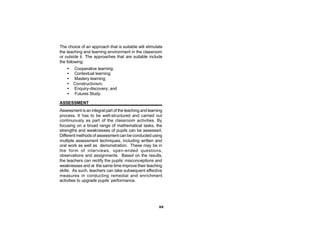 The choice of an approach that is suitable will stimulate
the teaching and learning environment in the classroom
or outside it. The approaches that are suitable include
the following:
    •   Cooperative learning;
    •   Contextual learning;
    •   Mastery learning;
    •   Constructivism;
    •   Enquiry-discovery; and
    •   Futures Study.

ASSESSMENT
Assessment is an integral part of the teaching and learning
process. It has to be well-structured and carried out
continuously as part of the classroom activities. By
focusing on a broad range of mathematical tasks, the
strengths and weaknesses of pupils can be assessed.
Different methods of assessment can be conducted using
multiple assessment techniques, including written and
oral work as well as demonstration. These may be in
the form of interviews, open-ended questions,
observations and assignments. Based on the results,
the teachers can rectify the pupils’ misconceptions and
weaknesses and at the same time improve their teaching
skills. As such, teachers can take subsequent effective
measures in conducting remedial and enrichment
activities to upgrade pupils’ performance.




                                                         xx
 