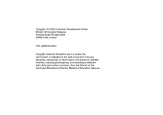 Copyright (C) 2003 Curriculum Development Centre
Ministry of Education Malaysia
Pesiaran Duta Off Jalan Duta
50604 Kuala Lumpur


First published 2003


Copyright reserved. Except for use in a review, the
reproduction or utilisation of this work in any form or by any
electronic, mechanical, or other means, now known or hereafter
invented, including photocopying, and recording is forbidden
without the prior written permission from the Director of the
Curriculum Development Centre, Ministry of Education Malaysia.
 