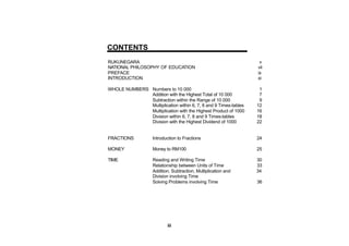 CONTENTS
RUKUNEGARA                                                        v
NATIONAL PHILOSOPHY OF EDUCATION                                 vii
PREFACE                                                          ix
INTRODUCTION                                                     xi

WHOLE NUMBERS Numbers to 10 000                                   1
              Addition with the Highest Total of 10 000           7
              Subtraction within the Range of 10 000              9
              Multiplication within 6, 7, 8 and 9 Times-tables   12
              Multiplication with the Highest Product of 1000    16
              Division within 6, 7, 8 and 9 Times-tables         18
              Division with the Highest Dividend of 1000         22


FRACTIONS           Introduction to Fractions                    24

MONEY               Money to RM100                               25

TIME                Reading and Writing Time                     30
                    Relationship between Units of Time           33
                    Addition, Subtraction, Multiplication and    34
                    Division involving Time
                    Solving Problems involving Time              36




                           iii
 
