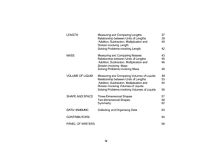 LENGTH             Measuring and Comparing Lengths                 37
                   Relationship between Units of Lengths           39
                   Addition, Subtraction, Multiplication and       40
                   Division involving Length
                   Solving Problems involving Length               42

MASS               Measuring and Comparing Masses                  43
                   Relationship between Units of Lengths           45
                   Addition, Subtraction, Multiplication and       46
                   Division involving Mass
                   Solving Problems involving Mass                 48

VOLUME OF LIQUID   Measuring and Comparing Volumes of Liquids      49
                   Relationship between Units of Lengths           53
                   Addition, Subtraction, Multiplication and       54
                   Division involving Volumes of Liquids
                   Solving Problems involving Volumes of Liquids   56

SHAPE AND SPACE    Three-Dimensional Shapes                        57
                   Two-Dimensional Shapes                          60
                   Symmetry                                        62

DATA HANDLING      Collecting and Organising Data                  63

CONTRIBUTORS                                                       65

PANEL OF WRITERS                                                   66




                        iv
 