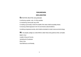 RUKUNEGARA

                                   DECLARATION
OUR NATION, MALAYSIA, being dedicated
to achieving a greater unity of all her peoples;
to maintaining a democratic way of life;
to creating a just society in which the wealth of the nation shall be equitably shared;
to ensuring a liberal approach to her rich and diverse cultural traditions;

to building a progressive society which shall be orientated to modern science and technology;

WE, her peoples, pledge our united efforts to attain these ends guided by these      principles:

Belief in God
Loyalty to King and Country
Upholding the Constitution
Rule of Law
Good Behaviour and Morality




                                         v
 