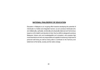 NATIONAL PHILOSOPHY OF EDUCATION

Education in Malaysia is an on-going effort towards developing the potential of
individuals in a holistic and integrated manner, so as to produce individuals who
are intellectually, spiritually, emotionally and physically balanced and harmonious
based on a firm belief in and devotion to God. Such an effort is designed to produce
Malaysian citizens who are knowledgeable and competent, who possess high
moral standards and who are responsible and capable of achieving a high level of
personal well being as well as being able to contribute to the harmony and
betterment of the family, society and the nation at large.




                                   vii
 