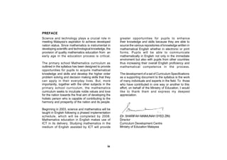 PREFACE
Science and technology plays a crucial role in           greater opportunities for pupils to enhance
meeting Malaysia’s aspiration to achieve developed       their knowledge and skills because they are able to
nation status. Since mathematics is instrumental in      source the various repositories of knowledge written in
developing scientific and technological knowledge, the   mathematical English whether in electronic or print
provision of quality mathematics education from an       forms. Pupils will be able to communicate
early age in the education process is critical.          mathematically in English not only in the immediate
                                                         enviroment but also with pupils from other countries
The primary school Mathematics curriculum as             thus increasing their overall English proficiency and
outlined in the syllabus has been designed to provide    mathematical competence in the process.
opportunities for pupils to acquire mathematical
knowledge and skills and develop the higher order        The development of a set of Curriculum Specifications
problem solving and decision making skills that they     as a supporting document to the syllabus is the work
can apply in their everyday lives. But, more             of many individuals and experts in the field. To those
importantly, together with the other subjects in the     who have contributed in one way or another to this
primary school curriculum, the mathematics               effort, on behalf of the Ministry of Education, I would
curriculum seeks to inculcate noble values and love      like to thank them and express my deepest
for the nation towards the final aim of developing the   appreciation.
holistic person who is capable of contributing to the
harmony and prosperity of the nation and its people.

Beginning in 2003, science and mathematics will be
taught in English following a phased implementation
schedule, which will be completed by 2008.               (Dr. SHARIFAH MAIMUNAH SYED ZIN)
Mathematics education in English makes use of            Director
ICT in its delivery. Studying mathematics in the         Curriculum Development Centre
medium of English assisted by ICT will provide           Ministry of Education Malaysia




                                                   ix
 