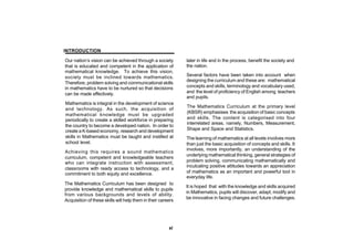 INTRODUCTION

Our nation’s vision can be achieved through a society         later in life and in the process, benefit the society and
that is educated and competent in the application of          the nation.
mathematical knowledge. To achieve this vision,
society must be inclined towards mathematics.                 Several factors have been taken into account when
                                                              designing the curriculum and these are: mathematical
Therefore, problem solving and communicational skills
in mathematics have to be nurtured so that decisions          concepts and skills, terminology and vocabulary used,
can be made effectively.                                      and the level of proficiency of English among teachers
                                                              and pupils.
Mathematics is integral in the development of science
                                                              The Mathematics Curriculum at the primary level
and technology. As such, the acquisition of
                                                              (KBSR) emphasises the acquisition of basic concepts
mathematical knowledge must be upgraded
periodically to create a skilled workforce in preparing       and skills. The content is categorised into four
                                                              interrelated areas, namely, Numbers, Measurement,
the country to become a developed nation. In order to
create a K-based economy, research and development            Shape and Space and Statistics.
skills in Mathematics must be taught and instilled at         The learning of mathematics at all levels involves more
school level.                                                 than just the basic acquisition of concepts and skills. It
                                                              involves, more importantly, an understanding of the
Achieving this requires a sound mathematics
                                                              underlying mathematical thinking, general strategies of
curriculum, competent and knowledgeable teachers
who can integrate instruction with assessment,                problem solving, communicating mathematically and
                                                              inculcating positive attitudes towards an appreciation
classrooms with ready access to technology, and a
commitment to both equity and excellence.                     of mathematics as an important and powerful tool in
                                                              everyday life.
The Mathematics Curriculum has been designed to
                                                              It is hoped that with the knowledge and skills acquired
provide knowledge and mathematical skills to pupils
                                                              in Mathematics, pupils will discover, adapt, modify and
from various backgrounds and levels of ability.
                                                              be innovative in facing changes and future challenges.
Acquisition of these skills will help them in their careers




                                                        xi
 