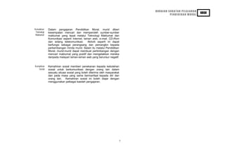 HURAIAN SUKATAN PELAJARAN
                                                                                                      KBSR
                                                                                   PENDIDIKAN MORAL




Kemahiran    Dalam pengajaran Pendidikan Moral, murid diberi
 Teknologi   kesempatan mencari dan memperoleh sumber-sumber
 Maklumat    maklumat yang tepat melalui Teknologi Maklumat dan
             Komunikasi seperti Internet, laman web, e-mail, CD-Rom
             dan sidang telekomunikasi.      Aktiviti seperti ini dapat
             berfungsi sebagai perangsang dan pemangkin kepada
             perkembangan minda murid. Selain itu melalui Pendidikan
             Moral, murid-murid dapat membuat pertimbangan dengan
             mencari maklumat yang positif dan mengelakkan mereka
             daripada melayari laman-laman web yang berunsur negatif.


Kemahiran    Kemahiran sosial memberi penekanan kepada kebolehan
   Sosial    sosial untuk berkomunikasi dengan orang lain dalam
             sesuatu situasi sosial yang boleh diterima oleh masyarakat
             dan pada masa yang sama bermanfaat kepada diri dan
             orang lain. Kemahiran sosial ini boleh diajar dengan
             menggunakan pelbagai kaedah pengajaran.




                                                                      7
 