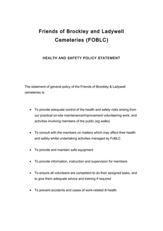 Friends of Brockley and Ladywell
                     Cemeteries (FOBLC)


            HEALTH AND SAFETY POLICY STATEMENT




The statement of general policy of the Friends of Brockley & Ladywell
cemeteries is:




   •   To provide adequate control of the health and safety risks arising from
       our practical on-site maintenance/improvement volunteering work, and
       activities involving members of the public (eg walks)


   •   To consult with the members on matters which may affect their health
       and safety whilst undertaking activities managed by FoBLC


   •   To provide and maintain safe equipment


   •   To provide information, instruction and supervision for members


   •   To ensure all volunteers are competent to do their assigned tasks, and
       to give them adequate advice and training if required


   •   To prevent accidents and cases of work-related ill health
 