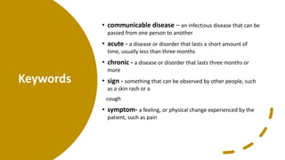 Keywords
• communicable disease – an infectious disease that can be
passed from one person to another
• acute - a disease or disorder that lasts a short amount of
time, usually less than three months
• chronic - a disease or disorder that lasts three months or
more
• sign - something that can be observed by other people, such
as a skin rash or a
cough
• symptom- a feeling, or physical change experienced by the
patient, such as pain
 