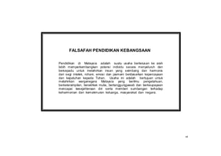 FALSAFAH PENDIDIKAN KEBANGSAAN


Pendidikan di Malaysia adalah suatu usaha berterusan ke arah
lebih memperkembangkan potensi individu secara menyeluruh dan
bersepadu untuk melahirkan insan yang seimbang dan harmonis
dari segi intelek, rohani, emosi dan jasmani berdasarkan kepercayaan
dan kepatuhan kepada Tuhan. Usaha ini adalah bertujuan untuk
melahirkan warganegara Malaysia yang berilmu pengetahuan,
berketerampilan, berakhlak mulia, bertanggungjawab dan berkeupayaan
mencapai kesejahteraan diri serta memberi sumbangan terhadap
keharmonian dan kemakmuran keluarga, masyarakat dan negara.




                                                                       vii
 