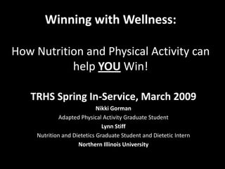 Winning with Wellness:

How Nutrition and Physical Activity can
           help YOU Win!

   TRHS Spring In-Service, March 2009
                             Nikki Gorman
              Adapted Physical Activity Graduate Student
                               Lynn Stiff
     Nutrition and Dietetics Graduate Student and Dietetic Intern
                     Northern Illinois University
 