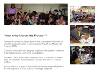 What is the Mayan Arts Program?
Partners in Service volunteers partner with Mayan schoolteachers to
stimulate the preservation of Mayan culture through the Mayan Arts
Program (MAP).
MAP is an ambulatory arts program organized through HSP’s network
of participating rural community organizations.
Partners in Service volunteers are given the opportunity to introduce
basic art concepts, including colors, shapes, and forms, to Mayan
children.
Special attention is given to the traditional themes and philosophies of
the Mayan people to build cultural knowledge and pride.

 