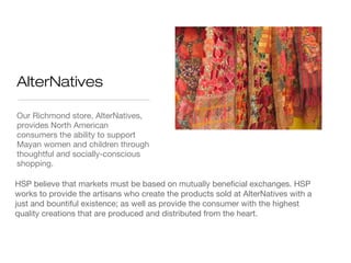 AlterNatives
Our Richmond store, AlterNatives,
provides North American
consumers the ability to support
Mayan women and children through
thoughtful and socially-conscious
shopping.
HSP believe that markets must be based on mutually beneficial exchanges. HSP
works to provide the artisans who create the products sold at AlterNatives with a
just and bountiful existence; as well as provide the consumer with the highest
quality creations that are produced and distributed from the heart.

 