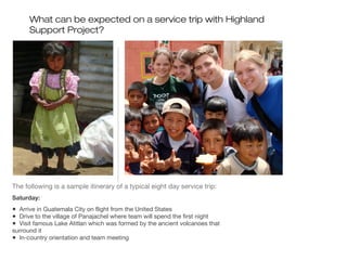 What can be expected on a service trip with Highland
Support Project?

The following is a sample itinerary of a typical eight day service trip:
Saturday:

• Arrive in Guatemala City on flight from the United States
• Drive to the village of Panajachel where team will spend the first night
• Visit famous Lake Atitlan which was formed by the ancient volcanoes that
surround it
• In-country orientation and team meeting

 