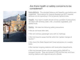 Are there health or safety concerns to be
considered?
Inoculations. The standard tetanus and hepatitis vaccinations are
suggested. Vaccinations for tropical diseases are NOT required
because we are operating in the temperate highland area.

Health. Your team’s health should not be a problem if precautions
are taken with drinking water, milk, uncooked vegetables, and
peeled fruits.

Safety. We take the following safety precautions:
• We do not travel after dark.
• We rent ordinary passenger vans with no markings.
• We limit travel to areas that fall within the “golden triangle of
tourism.”
• We check the State Department travel advisories on a weekly
basis.
• We maintain ongoing relations with local police departments.
• We hire licensed drivers who are approved by INGUAT to
transport tourists. They are trained in CPR and first aid, and have
working relations with regional security officials.

 