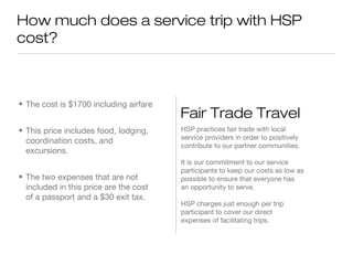 How much does a service trip with HSP
cost?

• The cost is $1700 including airfare
• This price includes food, lodging,
coordination costs, and
excursions.
• The two expenses that are not
included in this price are the cost
of a passport and a $30 exit tax.

Fair Trade Travel
HSP practices fair trade with local
service providers in order to positively
contribute to our partner communities.
It is our commitment to our service
participants to keep our costs as low as
possible to ensure that everyone has
an opportunity to serve.
HSP charges just enough per trip
participant to cover our direct
expenses of facilitating trips.

 
