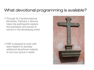 What devotional programming is available?
• Through its Transformational
Ministries, Partners in Service
helps trip participants explore
the processes and issues of
service in the developing world.

• HSP is pleased to work with
team leaders to develop
additional devotional material
to suit your group’s needs.

 