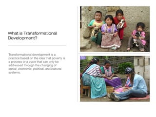 What is Transformational
Development?

Transformational development is a
practice based on the idea that poverty is
a process or a cycle that can only be
addressed through the changing of
social, economic, political, and cultural
systems.

 