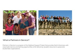 What is Partners in Service?
Partners in Service is a program of the Highland Support Project that provides North Americans with
meaningful service and learning opportunities while delivering valuable resources to grassroots
Guatemalan organizations.

 
