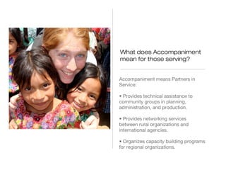 What does Accompaniment
mean for those serving?
Accompaniment means Partners in
Service:
• Provides technical assistance to
community groups in planning,
administration, and production.
• Provides networking services
between rural organizations and
international agencies.
• Organizes capacity building programs
for regional organizations.

 