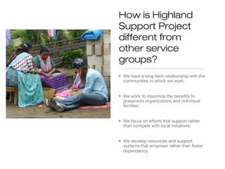 How is Highland
Support Project
different from
other service
groups?
• We have a long-term relationship with the
communities in which we work.
• We work to maximize the benefits to
grassroots organizations and individual
families.
• We focus on efforts that support rather
than compete with local initiatives.
• We develop resources and support
systems that empower rather than foster
dependency.

 