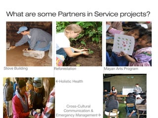 What are some Partners in Service projects?

Stove Building

Reforestation
Holistic Health

Cross-Cultural
Communication &
Emergency Management

Mayan Arts Program

 