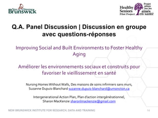 14
Improving Social and Built Environments to Foster Healthy
Aging
Améliorer les environnements sociaux et construits pour
favoriser le vieillissement en santé
Nursing Homes WithoutWalls, Des maisons de soins infirmiers sans murs,
Suzanne Dupuis-Blanchard suzanne.dupuis-blanchard@umoncton.ca
Intergenerational Action Plan, Plan d’action intergénérationnel,
Sharon MacKenzie sharonlmackenzie@gmail.com
Q.A. Panel Discussion | Discussion en groupe
avec questions-réponses
 