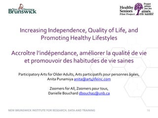 15
Increasing Independence,Quality of Life, and
Promoting Healthy Lifestyles
Accroître l’indépendance, améliorer la qualité de vie
et promouvoir des habitudes de vie saines
Participatory Arts for OlderAdults, Arts participatifs pour personnes âgées,
Anita Punamiya anita@art4lifeinc.com
Zoomers for All, Zoomers pour tous,
Danielle Bouchard dboucha1@unb.ca
 