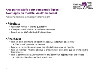 • Résultats
• Validation verbale + analyse qualitative
• L’analyse quantitative est actuellement en cours
• Exposition au SJAC à la fin de l’intervention
• Avantages
• Pour les aînés : Remédie à l’isolement social, à la solitude et à l’ennui
• Effet positif potentiel sur la santé
• Pour les artistes : Reconnaissance des talents locaux, crée de l’emploi
• Pour les familles : Valorise et salue la créativité des aînés ainsi que les effets positifs
les membres
• Pour la communauté : Appréciation des arts comme un apport positif à la société
• Utilisation de talents et de sites existants
18
Arts participatifs pour personnes âgées :
Avantages du modèle Vieillir en créant
Anita Punamiya; anita@art4lifeinc.com
 
