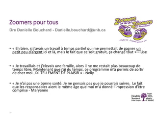 • « Eh bien, si j’avais un travail à temps partiel qui me permettait de gagner un
petit peu d’argent ici et là, mais le fait que ce soit gratuit, ça change tout » – Lise
• « Je travaillais et j’élevais une famille, alors il ne me restait plus beaucoup de
temps libre. Maintenant que j’ai du temps, ce programme m’a permis de sortir
de chez moi. J’ai TELLEMENT DE PLAISIR » - Nelly
• « Je n’ai pas une bonne santé. Je ne pensais pas que je pourrais suivre. Le fait
que les responsables aient le même âge que moi m’a donné l’impression d’être
comprise - Maryanne
19
Dre Danielle Bouchard - Danielle.bouchard@unb.ca
Zoomers pour tous
 