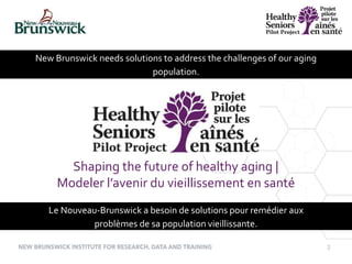 2
New Brunswick needs solutions to address the challenges of our aging
population.
Shaping the future of healthy aging |
Modeler l’avenir du vieillissement en santé
Le Nouveau-Brunswick a besoin de solutions pour remédier aux
problèmes de sa population vieillissante.
 