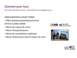 AMÉLIORATION À COURT TERME
• Effets physiques/psychiques/sociaux
EFFETS À LONG TERME
• Moins de risques de chute
• Moins d’hospitalisations
• Moins de consultations médicales
• Moins d’admissions dans les foyers de soins
21
Zoomers pour tous
Dre Danielle Bouchard - Danielle.bouchard@unb.ca
 