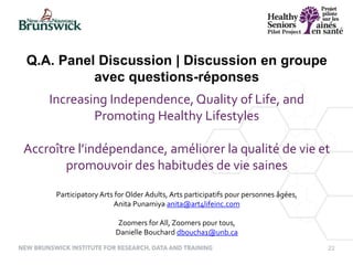 22
Increasing Independence, Quality of Life, and
Promoting Healthy Lifestyles
Accroître l’indépendance, améliorer la qualité de vie et
promouvoir des habitudes de vie saines
Participatory Arts for Older Adults, Arts participatifs pour personnes âgées,
Anita Punamiya anita@art4lifeinc.com
Zoomers for All, Zoomers pour tous,
Danielle Bouchard dboucha1@unb.ca
Q.A. Panel Discussion | Discussion en groupe
avec questions-réponses
 