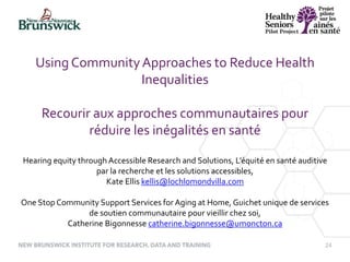 24
Using CommunityApproaches to Reduce Health
Inequalities
Recourir aux approches communautaires pour
réduire les inégalités en santé
Hearing equity through Accessible Research and Solutions, L’équité en santé auditive
par la recherche et les solutions accessibles,
Kate Ellis kellis@lochlomondvilla.com
One Stop Community Support Services for Aging at Home, Guichet unique de services
de soutien communautaire pour vieillir chez soi,
Catherine Bigonnesse catherine.bigonnesse@umoncton.ca
 