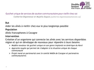 28
But
Aider les aînés à vieillir chez eux le plus longtemps possible
Population
Aînés francophones à Cocagne
Intervention
Création d’un organisme qui connecte les aînés avec les services disponibles
région et qui en développe de nouveaux pour répondre à leurs besoins
 Modèle novateur de guichet unique en son genre implanté en Amérique du Nord
 Approche souple qui permet de s’adapter à la situation unique de chaque
communauté
 Projet mené en partenariat avec le comité MADA de Cocagne et partenaires
communautaires
Catherine Bigonnesse et Majella Dupuis [catherine.bigonnesse@umoncton.ca]
Guichet unique de services de soutien communautaire pour vieillir chez soi
 