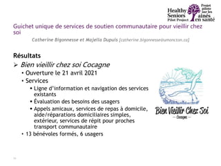 Résultats
 Bien vieillir chez soi Cocagne
• Ouverture le 21 avril 2021
• Services
 Ligne d’information et navigation des services
existants
 Évaluation des besoins des usagers
 Appels amicaux, services de repas à domicile,
aide/réparations domiciliaires simples,
extérieur, services de répit pour proches
transport communautaire
• 13 bénévoles formés, 6 usagers
29
Catherine Bigonnesse et Majella Dupuis [catherine.bigonnesse@umoncton.ca]
Guichet unique de services de soutien communautaire pour vieillir chez
soi
 