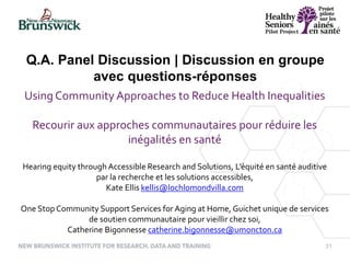 31
Q.A. Panel Discussion | Discussion en groupe
avec questions-réponses
Using Community Approaches to Reduce Health Inequalities
Recourir aux approches communautaires pour réduire les
inégalités en santé
Hearing equity through Accessible Research and Solutions, L’équité en santé auditive
par la recherche et les solutions accessibles,
Kate Ellis kellis@lochlomondvilla.com
One Stop Community Support Services for Aging at Home, Guichet unique de services
de soutien communautaire pour vieillir chez soi,
Catherine Bigonnesse catherine.bigonnesse@umoncton.ca
 