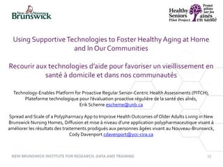 32
Using SupportiveTechnologies to Foster Healthy Aging at Home
and In Our Communities
Recourir aux technologies d’aide pour favoriser un vieillissement en
santé à domicile et dans nos communautés
Technology-Enables Platform for Proactive Regular Senior-Centric Health Assessments (PITCH),
Plateforme technologique pour l’évaluation proactive régulière de la santé des aînés,
Erik Scheme escheme@unb.ca
Spread and Scale of a Polypharmacy App to Improve Health Outcomes of Older Adults Living in New
Brunswick Nursing Homes, Diffusion et mise à niveau d’une application polypharmaceutique visant à
améliorer les résultats des traitements prodigués aux personnes âgées vivant au Nouveau-Brunswick,
Cody Davenport cdavenport@ycc-cira.ca
 