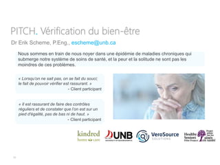 33
Dr Erik Scheme, P.Eng., escheme@unb.ca
PITCH. Vérification du bien-être
Nous sommes en train de nous noyer dans une épidémie de maladies chroniques qui
submerge notre système de soins de santé, et la peur et la solitude ne sont pas les
moindres de ces problèmes.
« Il est rassurant de faire des contrôles
réguliers et de constater que l’on est sur un
pied d'égalité, pas de bas ni de haut. »
- Client participant
« Lorsqu’on ne sait pas, on se fait du souci;
le fait de pouvoir vérifier est rassurant. »
- Client participant
 