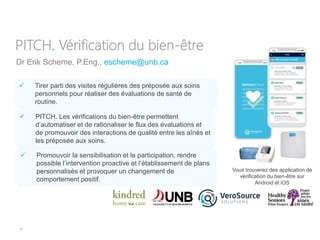 34
Dr Erik Scheme, P.Eng., escheme@unb.ca
PITCH. Vérification du bien-être
 PITCH. Les vérifications du bien-être permettent
d’automatiser et de rationaliser le flux des évaluations et
de promouvoir des interactions de qualité entre les aînés et
les préposée aux soins.
Vous trouverez des application de
vérification du bien-être sur
Android et iOS
 Tirer parti des visites régulières des préposée aux soins
personnels pour réaliser des évaluations de santé de
routine.
 Promouvoir la sensibilisation et la participation, rendre
possible l’intervention proactive et l’établissement de plans
personnalisés et provoquer un changement de
comportement positif.
 