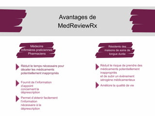 Médecins
Infirmières praticiennes
Pharmaciens
Avantages de
MedReviewRx
Réduit le temps nécessaire pour
déceler les médicaments
potentiellement inappropriés
Fournit de l’information
d’appoint
concernant la
déprescription
Permet d’obtenir facilement
l’information
nécessaire à la
déprescription
Réduit le risque de prendre des
médicaments potentiellement
inappropriés
et de subir un événement
iatrogène médicamenteux
Améliore la qualité de vie
Résidents des
maisons de soins de
longue durée
 