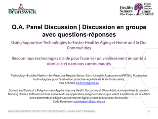 39
Using SupportiveTechnologies to Foster Healthy Aging at Home and In Our
Communities
Recourir aux technologies d’aide pour favoriser un vieillissement en santé à
domicile et dans nos communautés
Technology-Enables Platform for Proactive Regular Senior-Centric Health Assessments (PITCH), Plateforme
technologique pour l’évaluation proactive régulière de la santé des aînés,
Erik Scheme escheme@unb.ca
Spread and Scale of a Polypharmacy App to Improve Health Outcomes of Older Adults Living in New Brunswick
Nursing Homes, Diffusion et mise à niveau d’une application polypharmaceutique visant à améliorer les résultats
des traitements prodigués aux personnes âgées vivant au Nouveau-Brunswick,
Cody Davenport cdavenport@ycc-cira.ca
Q.A. Panel Discussion | Discussion en groupe
avec questions-réponses
 
