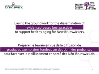 4
Laying the groundwork for the dissemination of
evidenced-based best practices
to support healthy aging for New Brunswickers.
Préparer le terrain en vue de la diffusion de
pratiques exemplaires fondées sur des données probantes
pour favoriser le vieillissement en santé des Néo-Brunswickois.
 