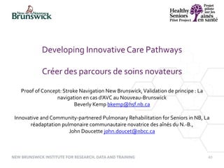 40
Developing Innovative Care Pathways
Créer des parcours de soins novateurs
Proof of Concept: Stroke Navigation New Brunswick,Validation de principe : La
navigation en cas d’AVC au Nouveau-Brunswick
Beverly Kemp bkemp@hsf.nb.ca
Innovative and Community-partnered Pulmonary Rehabilitation for Seniors in NB, La
réadaptation pulmonaire communautaire novatrice des aînés du N.-B.,
John Doucette john.doucet@nbcc.ca
 