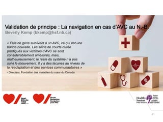 41
Beverly Kemp (bkemp@hsf.nb.ca)
« Plus de gens survivent à un AVC, ce qui est une
bonne nouvelle. Les soins de courte durée
prodigués aux victimes d’AVC se sont
considérablement améliorés, mais,
malheureusement, le reste du système n’a pas
suivi le mouvement. Il y a des lacunes au niveau de
la réadaptation et des services communautaires »
- Directeur, Fondation des maladies du cœur du Canada
 