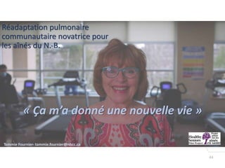 44
« Ça m’a donné une nouvelle vie »
1
Tammie Fournier- tammie.fournier@nbcc.ca
Réadaptation pulmonaire
communautaire novatrice pour
les aînés du N.-B.
 