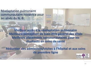 46
3
Tammie Fournier- tammie.fournier@nbcc.ca
Réadaptation pulmonaire
communautaire novatrice pour
les aînés du N.-B.
Meilleur accès à la réadaptation pulmonaire
Meilleure perception du bien-être général des aînés
Meilleurs placements communautaires pour les
étudiants en soins de santé
Réduction des admissions/visites à l’hôpital et aux soins
de première ligne
 
