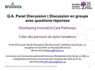 47
Developing Innovative Care Pathways
Créer des parcours de soins novateurs
Proof of Concept: Stroke Navigation New Brunswick,Validation de principe : La
navigation en cas d’AVC au Nouveau-Brunswick
Beverly Kemp bkemp@hsf.nb.ca
Innovative and Community-partnered Pulmonary Rehabilitation for Seniors in NB, La
réadaptation pulmonaire communautaire novatrice des aînés du N.-B.,
John Doucette john.doucet@nbcc.ca
Q.A. Panel Discussion | Discussion en groupe
avec questions-réponses
 