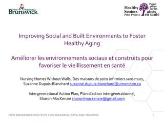 7
Improving Social and Built Environments to Foster
Healthy Aging
Améliorer les environnements sociaux et construits pour
favoriser le vieillissement en santé
Nursing HomesWithout Walls, Des maisons de soins infirmiers sans murs,
Suzanne Dupuis-Blanchard suzanne.dupuis-blanchard@umoncton.ca
Intergenerational Action Plan, Plan d’action intergénérationnel,
Sharon MacKenzie sharonlmackenzie@gmail.com
 