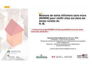 Maisons de soins infirmiers sans murs
(NHWW) pour vieillir chez soi dans les
zones rurales du
N.-B.
Suzanne Dupuis-Blanchard, inf. aut., Ph.D.
Professeur – École de soins infirmiers
Titulaire de la Chaire de recherches sur le vieillissement de la population
CNFS-UdeMoncton
Directrice – Centre de recherche sur le vieillissement
Université de Moncton
suzanne.dupuis-blanchard@umoncton.ca
« L’auteure du projet NHWW voit des possibilités là où les aînés
voient des obstacles »
 