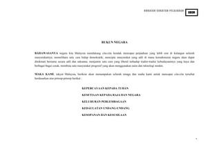 HURAIAN SUKATAN PELAJARAN
PENDIDIKAN SIVIK DAN KEWARGANEGARAAN
KBSM
RUKUN NEGARA
BAHAWASANYA negara kita Malaysia mendukung cita-cita hendak mencapai perpaduan yang lebih erat di kalangan seluruh
masyarakatnya; memelihara satu cara hidup demokratik; mencipta masyarakat yang adil di mana kemakmuran negara akan dapat
dinikmati bersama secara adil dan saksama; menjamin satu cara yang liberal terhadap tradisi-tradisi kebudayaannya yang kaya dan
berbagai-bagai corak; membina satu masyarakat progresif yang akan menggunakan sains dan teknologi moden.
MAKA KAMI, rakyat Malaysia, berikrar akan menumpukan seluruh tenaga dan usaha kami untuk mencapai cita-cita tersebut
berdasarkan atas prinsip-prinsip berikut :
KEPERCAYAAN KEPADA TUHAN
KESETIAAN KEPADA RAJA DAN NEGARA
KELUHURAN PERLEMBAGAAN
KEDAULATAN UNDANG-UNDANG
KESOPANAN DAN KESUSILAAN
v
 